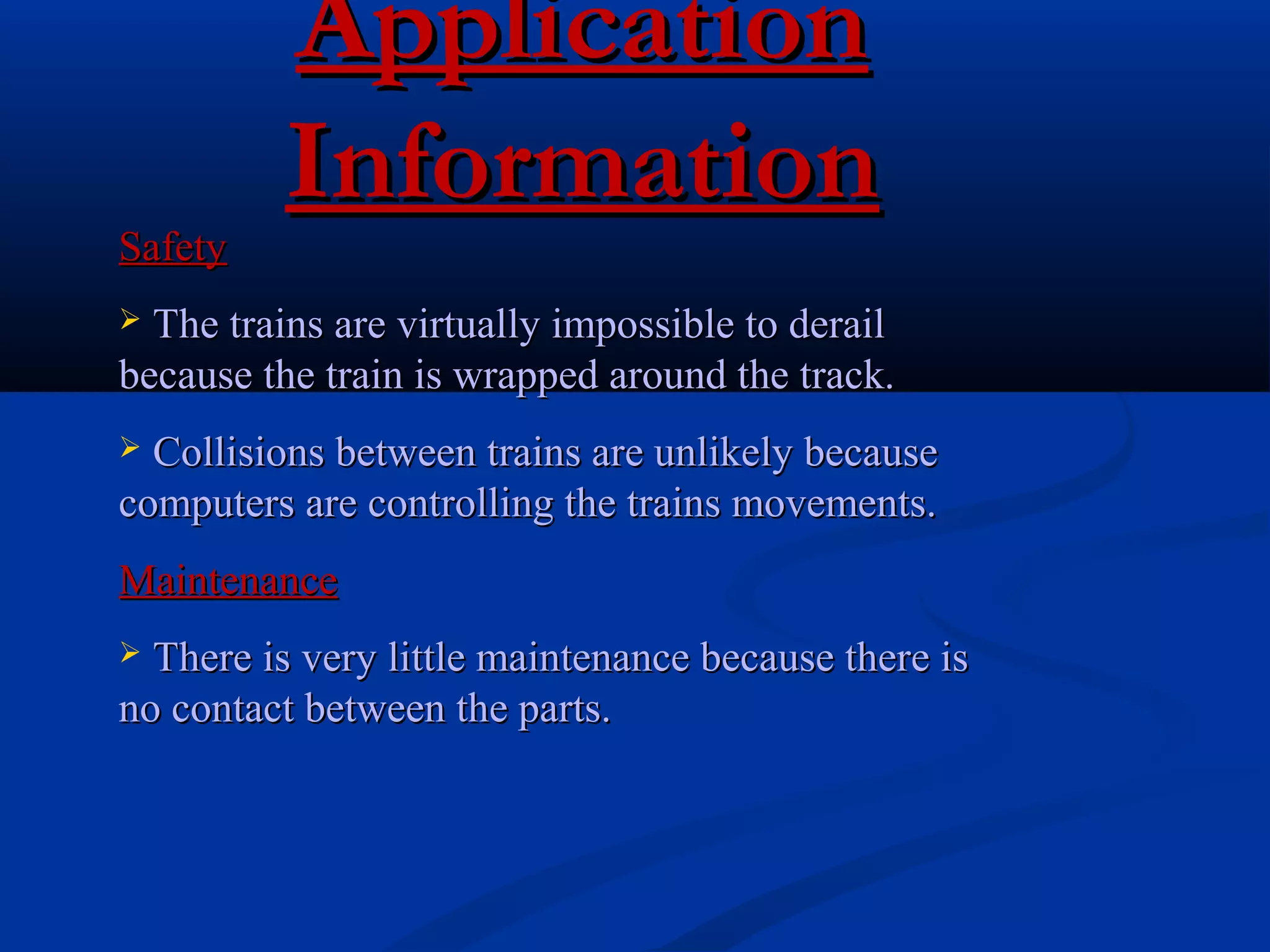 ApplicationApplication
InformationInformation
SafetySafety
 The trains are virtually impossible to derailThe trains are virtually impossible to derail
because the train is wrapped around the track.because the train is wrapped around the track.
 Collisions between trains are unlikely becauseCollisions between trains are unlikely because
computers are controlling the trains movements.computers are controlling the trains movements.
MaintenanceMaintenance
 There is very little maintenance because there isThere is very little maintenance because there is
no contact between the parts.no contact between the parts.
 