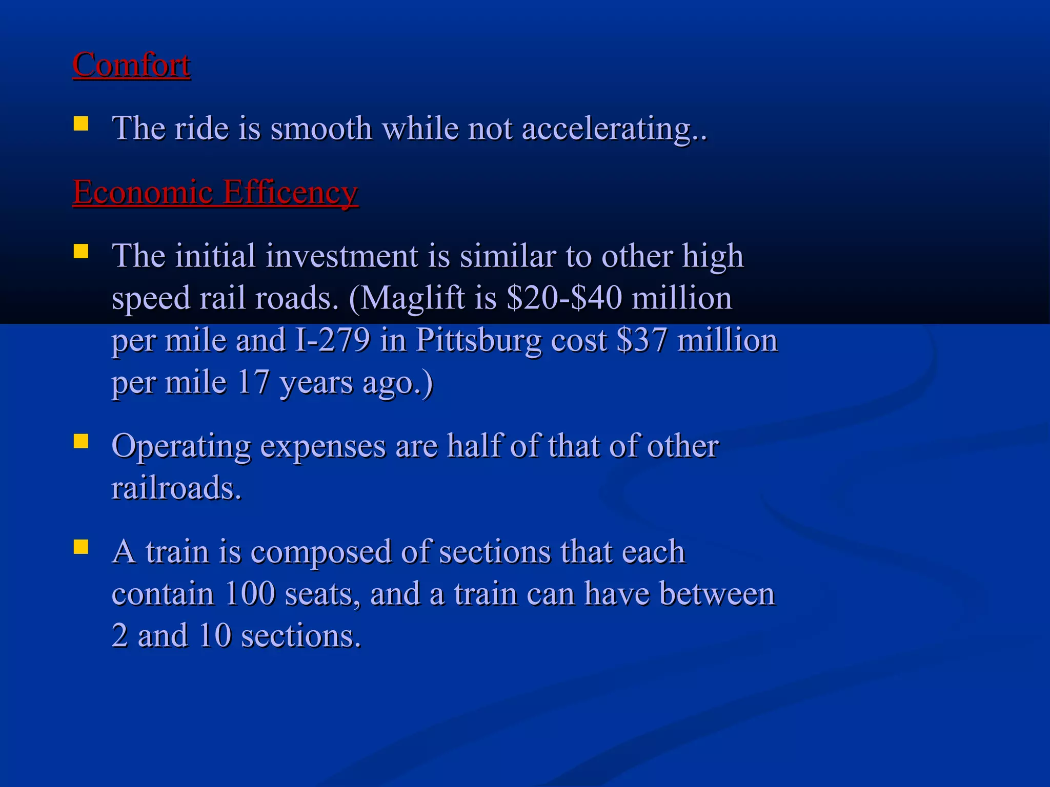 ComfortComfort
 The ride is smooth while not accelerating..The ride is smooth while not accelerating..
Economic EfficencyEconomic Efficency
 The initial investment is similar to other highThe initial investment is similar to other high
speed rail roads. (Maglift is $20-$40 millionspeed rail roads. (Maglift is $20-$40 million
per mile and I-279 in Pittsburg cost $37 millionper mile and I-279 in Pittsburg cost $37 million
per mile 17 years ago.)per mile 17 years ago.)
 Operating expenses are half of that of otherOperating expenses are half of that of other
railroads.railroads.
 A train is composed of sections that eachA train is composed of sections that each
contain 100 seats, and a train can have betweencontain 100 seats, and a train can have between
2 and 10 sections.2 and 10 sections.
 