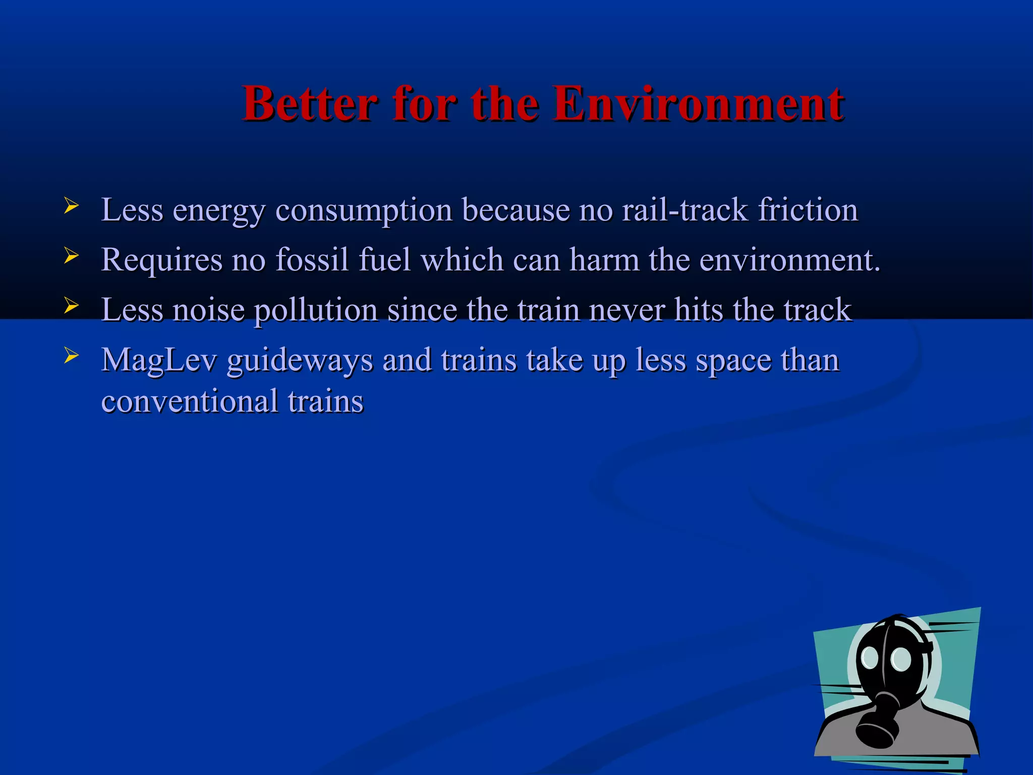 Better for the EnvironmentBetter for the Environment
 Less energy consumption because no rail-track frictionLess energy consumption because no rail-track friction
 Requires no fossil fuel which can harm the environment.Requires no fossil fuel which can harm the environment.
 Less noise pollution since the train never hits the trackLess noise pollution since the train never hits the track
 MagLev guideways and trains take up less space thanMagLev guideways and trains take up less space than
conventional trainsconventional trains
 