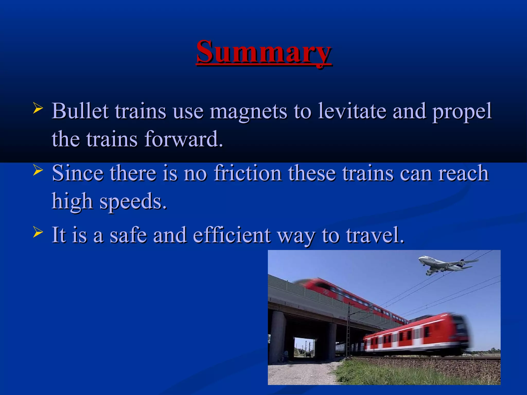 SummarySummary
 Bullet trains use magnets to levitate and propelBullet trains use magnets to levitate and propel
the trains forward.the trains forward.
 Since there is no friction these trains can reachSince there is no friction these trains can reach
high speeds.high speeds.
 It is a safe and efficient way to travel.It is a safe and efficient way to travel.
 