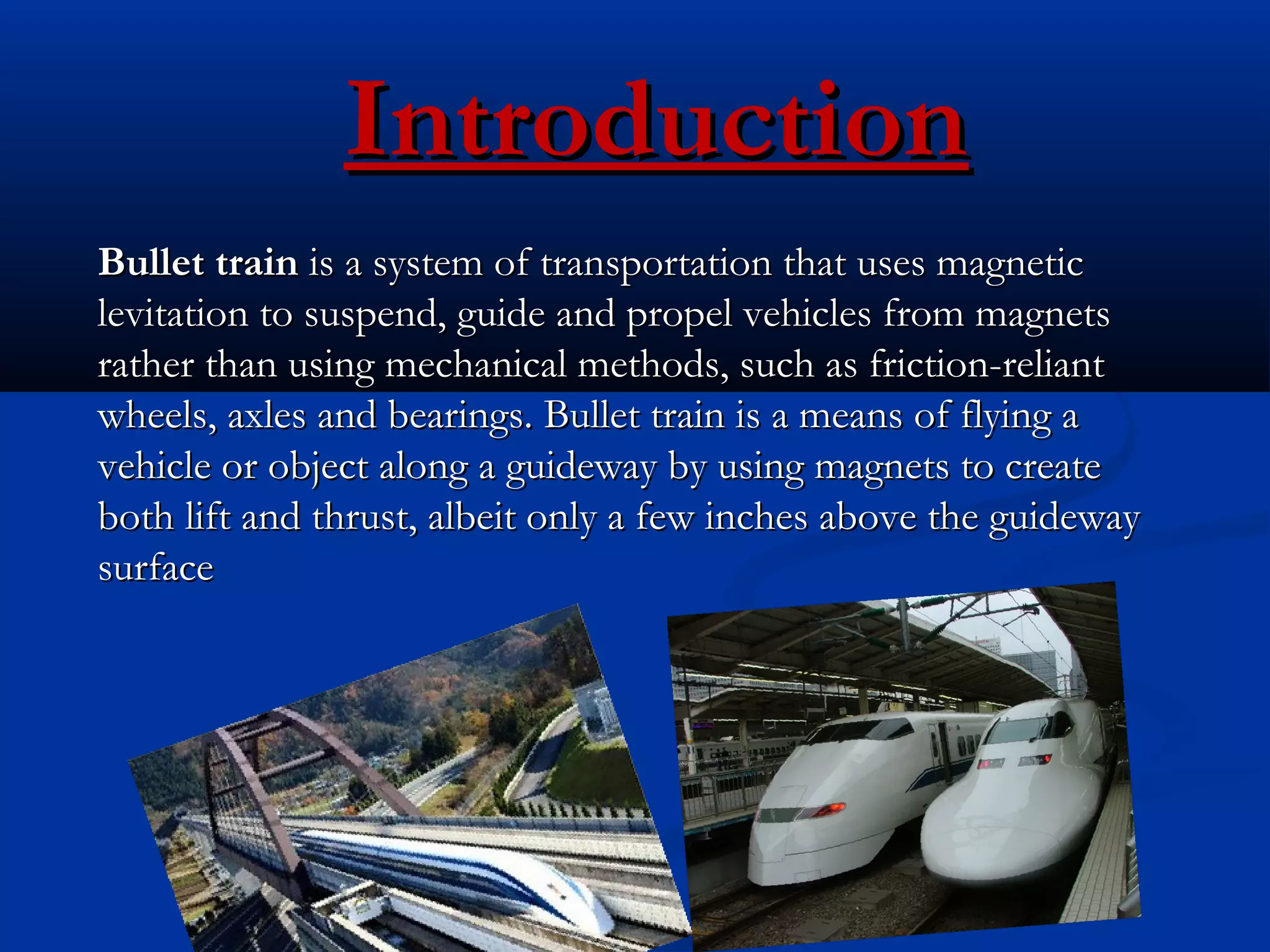 IntroductionIntroduction
  
Bullet trainBullet train is a system of transportation that uses magnetic is a system of transportation that uses magnetic
levitation to suspend, guide and propel vehicles from magnetslevitation to suspend, guide and propel vehicles from magnets
rather than using mechanical methods, such as friction-reliantrather than using mechanical methods, such as friction-reliant
wheels, axles and bearings. Bullet train is a means of flying awheels, axles and bearings. Bullet train is a means of flying a
vehicle or object along a guideway by using magnets to createvehicle or object along a guideway by using magnets to create
both lift and thrust, albeit only a few inches above the guidewayboth lift and thrust, albeit only a few inches above the guideway
surfacesurface
 