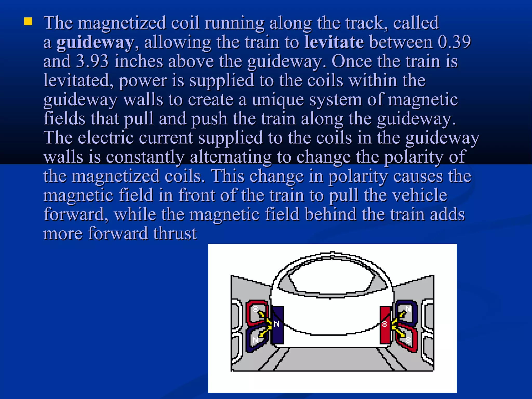  The magnetized coil running along the track, calledThe magnetized coil running along the track, called
aa guidewayguideway, allowing the train to, allowing the train to levitatelevitate between 0.39between 0.39
and 3.93 inches above the guideway. Once the train isand 3.93 inches above the guideway. Once the train is
levitated, power is supplied to the coils within thelevitated, power is supplied to the coils within the
guideway walls to create a unique system of magneticguideway walls to create a unique system of magnetic
fields that pull and push the train along the guideway.fields that pull and push the train along the guideway.
The electric current supplied to the coils in the guidewayThe electric current supplied to the coils in the guideway
walls is constantly alternating to change the polarity ofwalls is constantly alternating to change the polarity of
the magnetized coils. This change in polarity causes thethe magnetized coils. This change in polarity causes the
magnetic field in front of the train to pull the vehiclemagnetic field in front of the train to pull the vehicle
forward, while the magnetic field behind the train addsforward, while the magnetic field behind the train adds
more forward thrustmore forward thrust
 