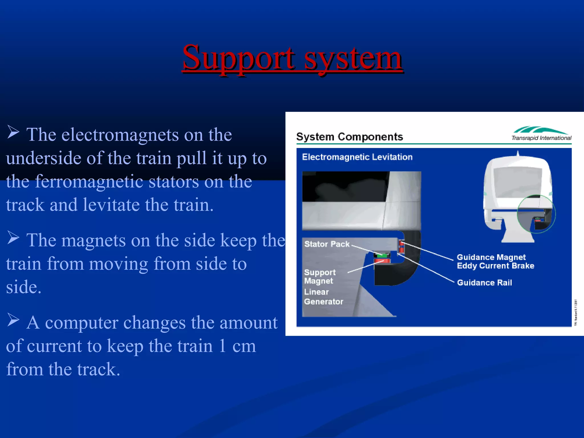  The electromagnets on the
underside of the train pull it up to
the ferromagnetic stators on the
track and levitate the train.
 The magnets on the side keep the
train from moving from side to
side.
 A computer changes the amount
of current to keep the train 1 cm
from the track.
Support systemSupport system
 