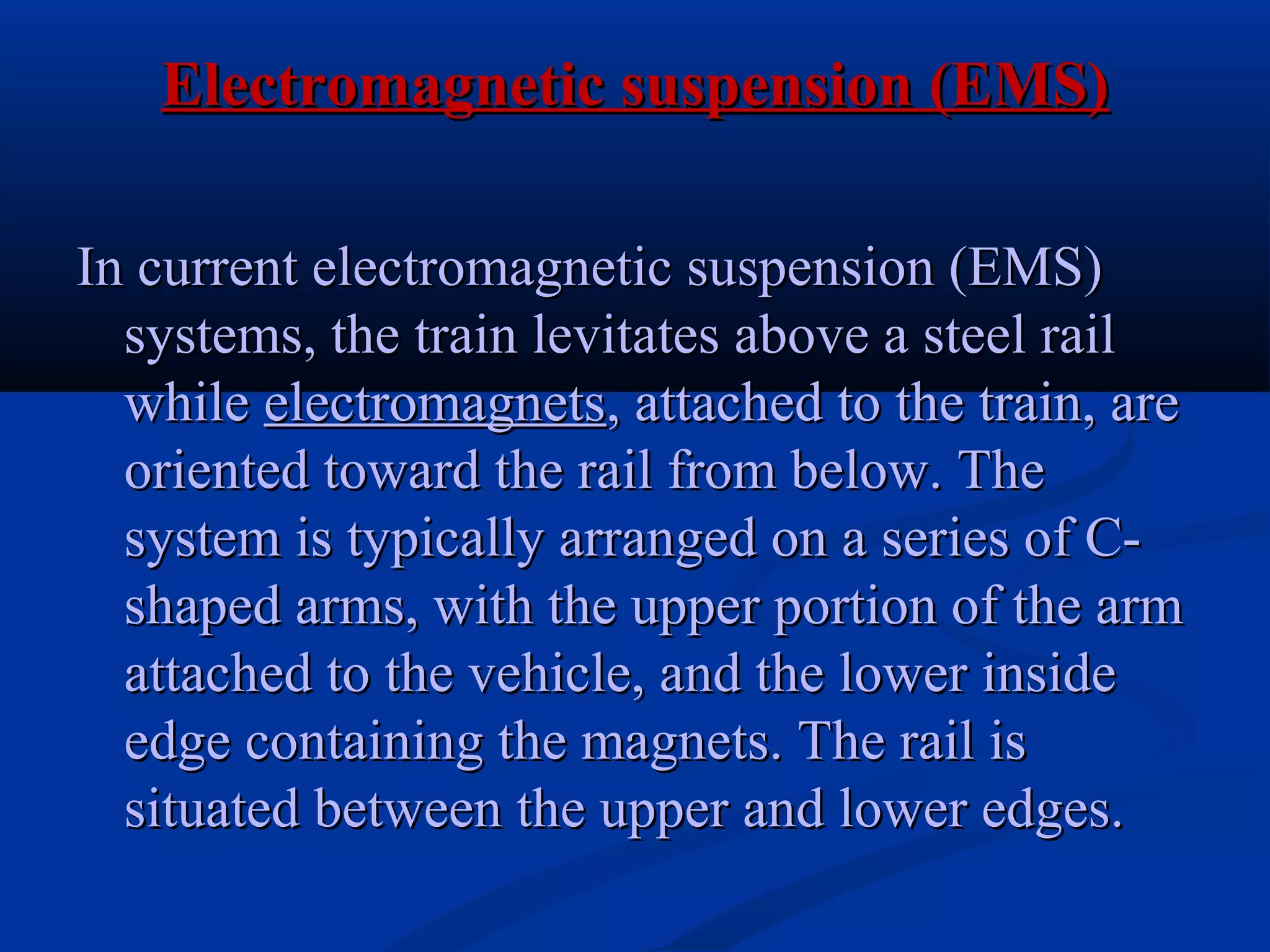 Electromagnetic suspension (EMS)Electromagnetic suspension (EMS)
In current electromagnetic suspension (EMS)In current electromagnetic suspension (EMS)
systems, the train levitates above a steel railsystems, the train levitates above a steel rail
whilewhile electromagnetselectromagnets, attached to the train, are, attached to the train, are
oriented toward the rail from below. Theoriented toward the rail from below. The
system is typically arranged on a series of C-system is typically arranged on a series of C-
shaped arms, with the upper portion of the armshaped arms, with the upper portion of the arm
attached to the vehicle, and the lower insideattached to the vehicle, and the lower inside
edge containing the magnets. The rail isedge containing the magnets. The rail is
situated between the upper and lower edges.situated between the upper and lower edges.
 