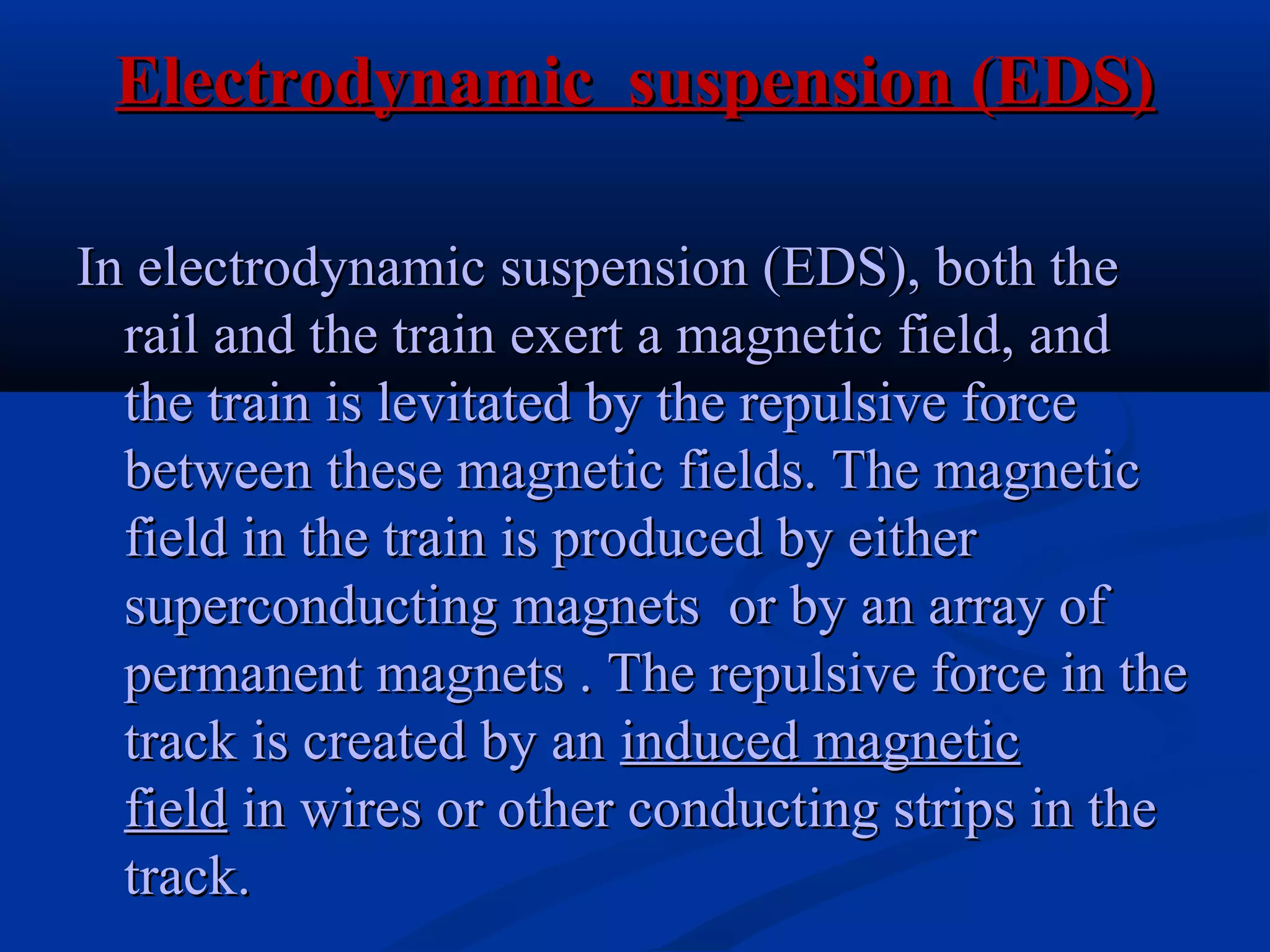 Electrodynamic suspension (EDS)Electrodynamic suspension (EDS)
In electrodynamic suspension (EDS), both theIn electrodynamic suspension (EDS), both the
rail and the train exert a magnetic field, andrail and the train exert a magnetic field, and
the train is levitated by the repulsive forcethe train is levitated by the repulsive force
between these magnetic fields. The magneticbetween these magnetic fields. The magnetic
field in the train is produced by eitherfield in the train is produced by either
superconducting magnets or by an array ofsuperconducting magnets or by an array of
permanent magnets . The repulsive force in thepermanent magnets . The repulsive force in the
track is created by antrack is created by an induced magneticinduced magnetic
fieldfield in wires or other conducting strips in thein wires or other conducting strips in the
track.track.
 