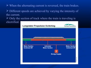  When the alternating current is reversed, the train brakes.
 Different speeds are achieved by varying the intensity of
the current.
 Only the section of track where the train is traveling is
electrified.
 