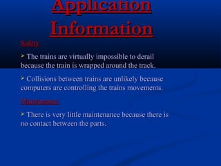 ApplicationApplication
InformationInformation
SafetySafety
 The trains are virtually impossible to derailThe trains are virtually impossible to derail
because the train is wrapped around the track.because the train is wrapped around the track.
 Collisions between trains are unlikely becauseCollisions between trains are unlikely because
computers are controlling the trains movements.computers are controlling the trains movements.
MaintenanceMaintenance
 There is very little maintenance because there isThere is very little maintenance because there is
no contact between the parts.no contact between the parts.
 