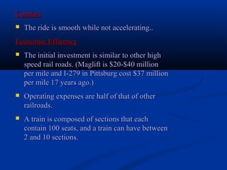 ComfortComfort
 The ride is smooth while not accelerating..The ride is smooth while not accelerating..
Economic EfficencyEconomic Efficency
 The initial investment is similar to other highThe initial investment is similar to other high
speed rail roads. (Maglift is $20-$40 millionspeed rail roads. (Maglift is $20-$40 million
per mile and I-279 in Pittsburg cost $37 millionper mile and I-279 in Pittsburg cost $37 million
per mile 17 years ago.)per mile 17 years ago.)
 Operating expenses are half of that of otherOperating expenses are half of that of other
railroads.railroads.
 A train is composed of sections that eachA train is composed of sections that each
contain 100 seats, and a train can have betweencontain 100 seats, and a train can have between
2 and 10 sections.2 and 10 sections.
 