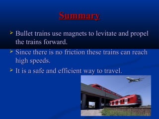 SummarySummary
 Bullet trains use magnets to levitate and propelBullet trains use magnets to levitate and propel
the trains forward.the trains forward.
 Since there is no friction these trains can reachSince there is no friction these trains can reach
high speeds.high speeds.
 It is a safe and efficient way to travel.It is a safe and efficient way to travel.
 