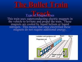 The Bullet TrainThe Bullet Train
TrackTrackType of Magnet UsesType of Magnet Uses
This train uses superconducting electric magnets inThis train uses superconducting electric magnets in
the vehicle to levitate and propel the train. Thesethe vehicle to levitate and propel the train. These
magnets are cooled by liquid helium or liquidmagnets are cooled by liquid helium or liquid
nitrogen. This means that once electrified thesenitrogen. This means that once electrified these
magnets do not require additional energy.magnets do not require additional energy.
 