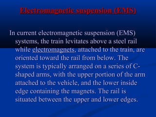 Electromagnetic suspension (EMS)Electromagnetic suspension (EMS)
In current electromagnetic suspension (EMS)In current electromagnetic suspension (EMS)
systems, the train levitates above a steel railsystems, the train levitates above a steel rail
whilewhile electromagnetselectromagnets, attached to the train, are, attached to the train, are
oriented toward the rail from below. Theoriented toward the rail from below. The
system is typically arranged on a series of C-system is typically arranged on a series of C-
shaped arms, with the upper portion of the armshaped arms, with the upper portion of the arm
attached to the vehicle, and the lower insideattached to the vehicle, and the lower inside
edge containing the magnets. The rail isedge containing the magnets. The rail is
situated between the upper and lower edges.situated between the upper and lower edges.
 