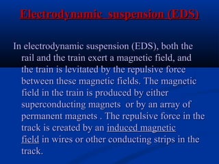 Electrodynamic suspension (EDS)Electrodynamic suspension (EDS)
In electrodynamic suspension (EDS), both theIn electrodynamic suspension (EDS), both the
rail and the train exert a magnetic field, andrail and the train exert a magnetic field, and
the train is levitated by the repulsive forcethe train is levitated by the repulsive force
between these magnetic fields. The magneticbetween these magnetic fields. The magnetic
field in the train is produced by eitherfield in the train is produced by either
superconducting magnets or by an array ofsuperconducting magnets or by an array of
permanent magnets . The repulsive force in thepermanent magnets . The repulsive force in the
track is created by antrack is created by an induced magneticinduced magnetic
fieldfield in wires or other conducting strips in thein wires or other conducting strips in the
track.track.
 