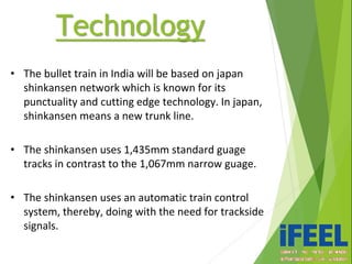 • The bullet train in India will be based on japan
shinkansen network which is known for its
punctuality and cutting edge technology. In japan,
shinkansen means a new trunk line.
• The shinkansen uses 1,435mm standard guage
tracks in contrast to the 1,067mm narrow guage.
• The shinkansen uses an automatic train control
system, thereby, doing with the need for trackside
signals.
Technology
 