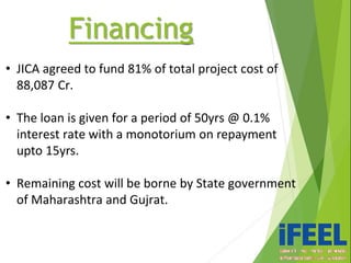 Financing
• JICA agreed to fund 81% of total project cost of
88,087 Cr.
• The loan is given for a period of 50yrs @ 0.1%
interest rate with a monotorium on repayment
upto 15yrs.
• Remaining cost will be borne by State government
of Maharashtra and Gujrat.
 
