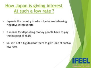 How Japan is giving interest
At such a low rate ?
• Japan is the country in which banks are following
Negative interest rate.
• It means for depositing money people have to pay
the interest @-0.1%
• So, it is not a big deal for them to give loan at such a
low rate.
 