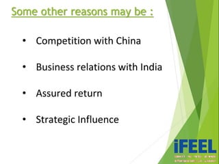 Some other reasons may be :
• Competition with China
• Business relations with India
• Assured return
• Strategic Influence
 