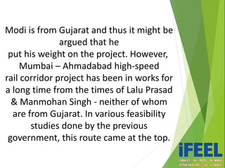 Modi is from Gujarat and thus it might be
argued that he
put his weight on the project. However,
Mumbai – Ahmadabad high-speed
rail corridor project has been in works for
a long time from the times of Lalu Prasad
& Manmohan Singh - neither of whom
are from Gujarat. In various feasibility
studies done by the previous
government, this route came at the top.
 