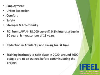 • FDI from JAPAN (88,000 crore @ 0.1% interest) due in
50 years & moratorium of 15 years.
• Reduction in Accidents, and saving fuel & time.
• Training institutes to take place in 2020, around 4000
people are to be trained before commissioning the
project.
• Employment
• Urban Expansion
• Comfort
• Safety
• Stronger & Eco-friendly
 