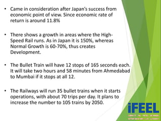 • Came in consideration after Japan’s success from
economic point of view. Since economic rate of
return is around 11.8%
• There shows a growth in areas where the High-
Speed Rail runs. As in Japan it is 150%, whereas
Normal Growth is 60-70%, thus creates
Development.
• The Bullet Train will have 12 stops of 165 seconds each.
It will take two hours and 58 minutes from Ahmedabad
to Mumbai if it stops at all 12.
• The Railways will run 35 bullet trains when it starts
operations, with about 70 trips per day. It plans to
increase the number to 105 trains by 2050.
 