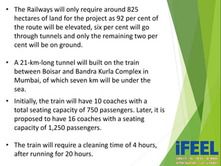 • The Railways will only require around 825
hectares of land for the project as 92 per cent of
the route will be elevated, six per cent will go
through tunnels and only the remaining two per
cent will be on ground.
• A 21-km-long tunnel will built on the train
between Boisar and Bandra Kurla Complex in
Mumbai, of which seven km will be under the
sea.
• Initially, the train will have 10 coaches with a
total seating capacity of 750 passengers. Later, it is
proposed to have 16 coaches with a seating
capacity of 1,250 passengers.
• The train will require a cleaning time of 4 hours,
after running for 20 hours.
 