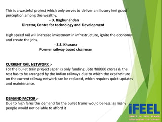This is a wasteful project which only serves to deliver an illusory feel good
perception among the wealthy.
- D. Raghunandan
Director, Centre for technology and Development
High speed rail will increase investment in infrastructure, ignite the economy
and create the jobs.
- S.S. Khurana
Former railway board chairman
CURRENT RAIL NETWORK :-
For the bullet train project Japan is only funding upto ₹88000 crores & the
rest has to be arranged by the Indian railways due to which the expenditure
on the current railway network can be reduced, which requires quick updates
and maintenance.
DEMAND FACTOR :-
Due to high fares the demand for the bullet trains would be less, as many
people would not be able to afford it
 