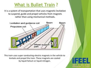 What is Bullet Train ?
It is a system of transportation that uses magnetic levitation
to suspend, guide and propel vehicles from magnets
rather than using mechanical methods.
This train uses super conducting electric magnets in the vehicle to
levitate and propel the train. These magnets are cooled
by liquid helium or liquid nitrogen.
 