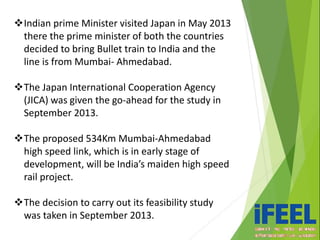 Indian prime Minister visited Japan in May 2013
there the prime minister of both the countries
decided to bring Bullet train to India and the
line is from Mumbai- Ahmedabad.
The Japan International Cooperation Agency
(JICA) was given the go-ahead for the study in
September 2013.
The proposed 534Km Mumbai-Ahmedabad
high speed link, which is in early stage of
development, will be India’s maiden high speed
rail project.
The decision to carry out its feasibility study
was taken in September 2013.
 