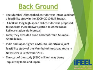 • The Mumbai–Ahmedabad corridor was introduced for
a feasibility study in the 2009–2010 Rail Budget.
• A 650 km long high-speed rail corridor was proposed
to run from Pune Railway station to Ahmedabad
Railway station via Mumbai.
• Later, they excluded Pune and confirmed Mumbai-
Ahmedabad.
• India and Japan signed a MoU to undertake a joint
feasibility study of the Mumbai-Ahmedabad route in
New Delhi in September 2013.
• The cost of the study (¥500 million) was borne
equally by India and Japan.
Back Ground
 