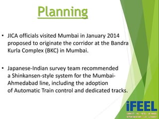 • JICA officials visited Mumbai in January 2014
proposed to originate the corridor at the Bandra
Kurla Complex (BKC) in Mumbai.
• Japanese-Indian survey team recommended
a Shinkansen-style system for the Mumbai-
Ahmedabad line, including the adoption
of Automatic Train control and dedicated tracks.
Planning
 