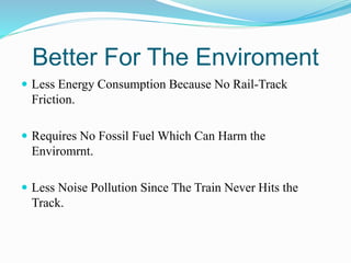 Better For The Enviroment
 Less Energy Consumption Because No Rail-Track
Friction.
 Requires No Fossil Fuel Which Can Harm the
Enviromrnt.
 Less Noise Pollution Since The Train Never Hits the
Track.
 