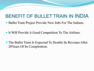 BENEFIT OF BULLET TRAIN IN INDIA
 Bullet Train Project Provide New Jobs For The Indians.
 It Will Provide A Good Competition To The Airlines.
 The Bullet Train Is Expected To Double Its Revenue After
20Years Of Its Completition.
 