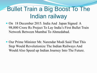 Bullet Train a Big Boost To The
Indian railway
 On 18 December 2015. India And Japan Signed A
98,000 Crore Rs Project To Lay India’s First Bullet Train
Network Between Mumbai To Ahmedabad.
 Our Prime Minister Mr. Narendar Modi Said That This
Step Would Revolutionize The Indian Railways And
Would Also Speed up Indian Journey Into The Future.
 