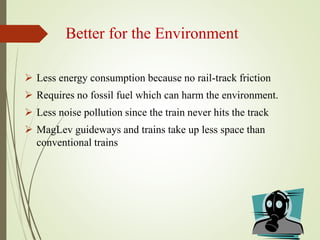 Better for the Environment
 Less energy consumption because no rail-track friction
 Requires no fossil fuel which can harm the environment.
 Less noise pollution since the train never hits the track
 MagLev guideways and trains take up less space than
conventional trains
 