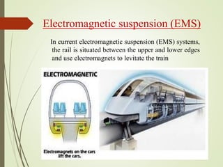 Electromagnetic suspension (EMS)
In current electromagnetic suspension (EMS) systems,
the rail is situated between the upper and lower edges
and use electromagnets to levitate the train
 