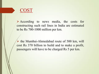 COST
 According to news media, the costs for
constructing such rail lines in India are estimated
to be Rs 700-1000 million per km.
 the Mumbai-Ahmedabad route of 500 km, will
cost Rs 370 billion to build and to make a profit,
passengers will have to be charged Rs 5 per km.
 