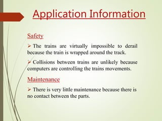Application Information
Safety
 The trains are virtually impossible to derail
because the train is wrapped around the track.
 Collisions between trains are unlikely because
computers are controlling the trains movements.
Maintenance
 There is very little maintenance because there is
no contact between the parts.
 