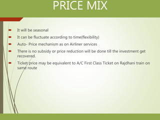 PRICE MIX
 It will be seasonal
 It can be fluctuate according to time(flexibility)
 Auto- Price mechanism as on Airliner services
 There is no subsidy or price reduction will be done till the investment get
recovered.
 Ticket price may be equivalent to A/C First Class Ticket on Rajdhani train on
same route
 