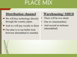 PLACE MIX
Distribution channel
 We will buy technology directly
through the country japan.
 And we will pay royalty to them
 Our plan is to run bullet train
between ahemdabad to mumbai
Warehousing/ SHED
• There will be two sheds
• One at virar(mumbai)
• And second at mehsana
(ahemdabad)
 