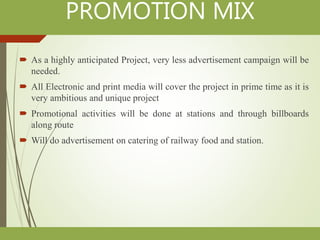 PROMOTION MIX
 As a highly anticipated Project, very less advertisement campaign will be
needed.
 All Electronic and print media will cover the project in prime time as it is
very ambitious and unique project
 Promotional activities will be done at stations and through billboards
along route
 Will do advertisement on catering of railway food and station.
 