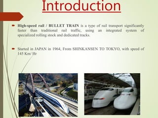 Introduction
 High-speed rail / BULLET TRAIN is a type of rail transport significantly
faster than traditional rail traffic, using an integrated system of
specialized rolling stock and dedicated tracks.
 Started in JAPAN in 1964, From SHINKANSEN TO TOKYO, with speed of
145 Km/ Hr
 