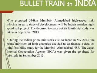 BULLET TRAIN :In INDIA
•The proposed 534km Mumbai- Ahmedabad high-speed link,
which is in early stage of development, will be India's maiden high-
speed rail project. The decision to carry out its feasibility study was
taken in September 2013.
• During the Indian prime minister's visit to Japan in My 2013, the
prime ministers of both countries decided to co-finance a detailed
joint feasibility study for the Mumbai- Ahmedabad HSR. The Japan
Internal Cooperation Agency (JICA) was given the go-ahead for
the study in September 2013.
 
