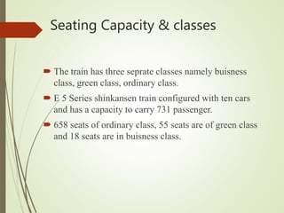 Seating Capacity & classes
 The train has three seprate classes namely buisness
class, green class, ordinary class.
 E 5 Series shinkansen train configured with ten cars
and has a capacity to carry 731 passenger.
 658 seats of ordinary class, 55 seats are of green class
and 18 seats are in buisness class.
 