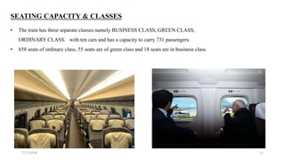 7/17/2018 11
SEATING CAPACITY & CLASSES
• The train has three separate classes namely BUSINESS CLASS, GREEN CLASS,
ORDINARY CLASS. with ten cars and has a capacity to carry 731 passengers.
• 658 seats of ordinary class, 55 seats are of green class and 18 seats are in business class.
 