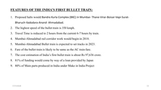7/17/2018 13
FEATURES OF THE INDIA’S FIRST BULLET TRAIN:
1. Proposed halts would Bandra Kurla Complex (BKC) in Mumbai- Thane-Virar-Boisar-Vapi-Surat-
Bharuch-Vadodara-Anand- Ahmadabad.
2. The highest speed of the bullet train is 350 kmph.
3. Travel Time is reduced to 2 hours from the current 6-7 hours by train.
4. Mumbai-Ahmadabad rail corridor work would begin in 2018.
5. Mumbai-Ahmadabad Bullet train is expected to set tracks in 2023.
6. Fare of the bullet train is likely to be same as the AC train fare.
7. The cost estimation of India’s first bullet train is about Rs 97,636 crore.
8. 81% of funding would come by way of a loan provided by Japan
9. 80% of Main parts produced in India under Make in India Project
 