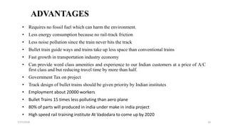 ADVANTAGES
• Requires no fossil fuel which can harm the environment.
• Less energy consumption because no rail-track friction
• Less noise pollution since the train never hits the track
• Bullet train guide ways and trains take up less space than conventional trains
• Fast growth in transportation industry economy
• Can provide word class amenities and experience to our Indian customers at a price of A/C
first class and but reducing travel time by more than half.
• Government Tax on project
• Track design of bullet trains should be given priority by Indian institutes
• Employment about 20000 workers
• Bullet Trains 15 times less polluting than aero plane
• 80% of parts will produced in india under make in india project
• High speed rail training institute At Vadodara to come up by 2020
147/17/2018
 
