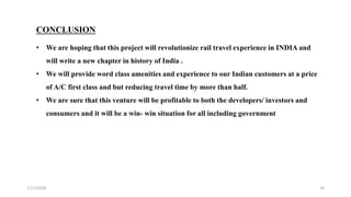 7/17/2018 16
CONCLUSION
• We are hoping that this project will revolutionize rail travel experience in INDIA and
will write a new chapter in history of India .
• We will provide word class amenities and experience to our Indian customers at a price
of A/C first class and but reducing travel time by more than half.
• We are sure that this venture will be profitable to both the developers/ investors and
consumers and it will be a win- win situation for all including government
 