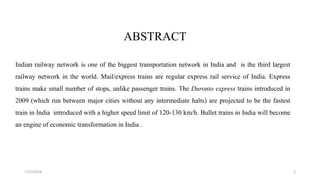 ABSTRACT
Indian railway network is one of the biggest transportation network in India and is the third largest
railway network in the world. Mail/express trains are regular express rail service of India. Express
trains make small number of stops, unlike passenger trains. The Duronto express trains introduced in
2009 (which run between major cities without any intermediate halts) are projected to be the fastest
train in India introduced with a higher speed limit of 120-130 km/h. Bullet trains in India will become
an engine of economic transformation in India .
37/17/2018
 