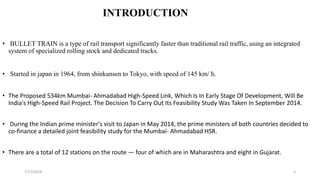INTRODUCTION
• BULLET TRAIN is a type of rail transport significantly faster than traditional rail traffic, using an integrated
system of specialized rolling stock and dedicated tracks.
• Started in japan in 1964, from shinkansen to Tokyo, with speed of 145 km/ h.
• The Proposed 534km Mumbai- Ahmadabad High-Speed Link, Which Is In Early Stage Of Development, Will Be
India's High-Speed Rail Project. The Decision To Carry Out Its Feasibility Study Was Taken In September 2014.
• During the Indian prime minister's visit to Japan in May 2014, the prime ministers of both countries decided to
co-finance a detailed joint feasibility study for the Mumbai- Ahmadabad HSR.
• There are a total of 12 stations on the route — four of which are in Maharashtra and eight in Gujarat.
47/17/2018
 