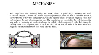 MECHANISM
The magnetized coil running along the track, called a guide way, allowing the train
to levitate between 0.39 and 3.93 inches above the guide way. Once the train is levitated, power is
supplied to the coils within the guide way walls to create a unique system of magnetic fields that
pull and push the train along the guide way. The electric current supplied to the coils in the guide
way walls is constantly alternating to change the polarity of the magnetized coils. This change in
polarity causes the magnetic field in front of the train to pull the vehicle forward, while the
magnetic field behind the train adds more forward thrust.
67/17/2018
 