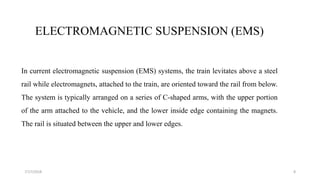 ELECTROMAGNETIC SUSPENSION (EMS)
In current electromagnetic suspension (EMS) systems, the train levitates above a steel
rail while electromagnets, attached to the train, are oriented toward the rail from below.
The system is typically arranged on a series of C-shaped arms, with the upper portion
of the arm attached to the vehicle, and the lower inside edge containing the magnets.
The rail is situated between the upper and lower edges.
87/17/2018
 